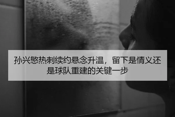 孙兴慜热刺续约悬念升温，留下是情义还是球队重建的关键一步